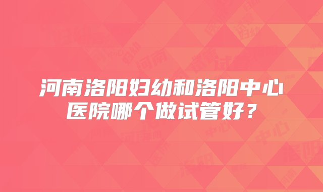 河南洛阳妇幼和洛阳中心医院哪个做试管好？