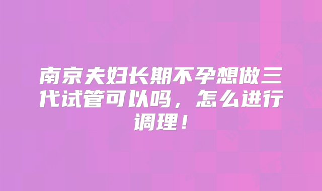 南京夫妇长期不孕想做三代试管可以吗，怎么进行调理！