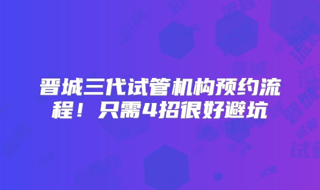 晋城三代试管机构预约流程！只需4招很好避坑