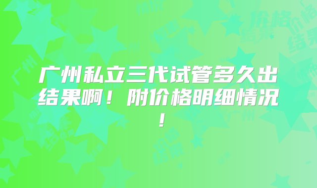 广州私立三代试管多久出结果啊！附价格明细情况！