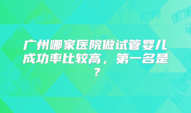 广州哪家医院做试管婴儿成功率比较高，第一名是？