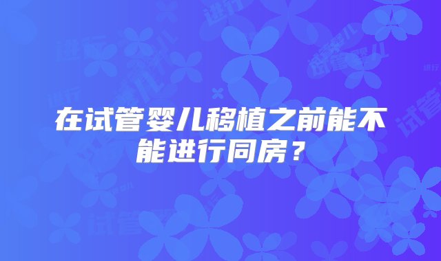 在试管婴儿移植之前能不能进行同房？