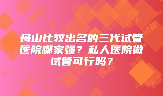 舟山比较出名的三代试管医院哪家强？私人医院做试管可行吗？