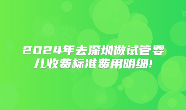 2024年去深圳做试管婴儿收费标准费用明细!