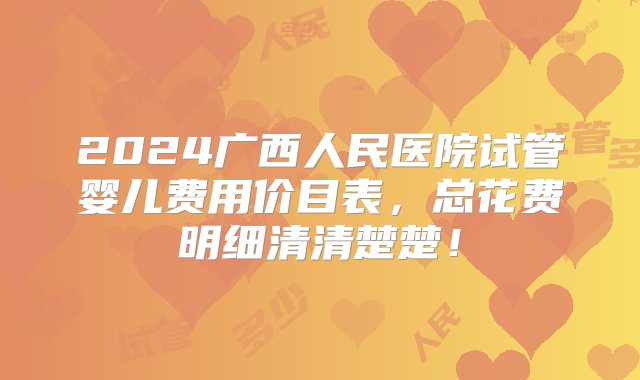 2024广西人民医院试管婴儿费用价目表，总花费明细清清楚楚！