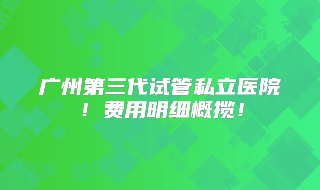 广州第三代试管私立医院！费用明细概揽！