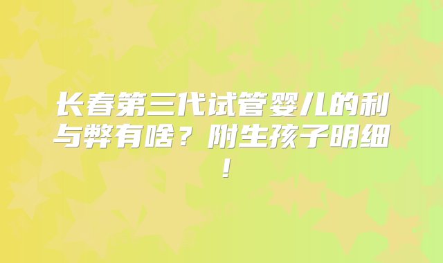 长春第三代试管婴儿的利与弊有啥？附生孩子明细！