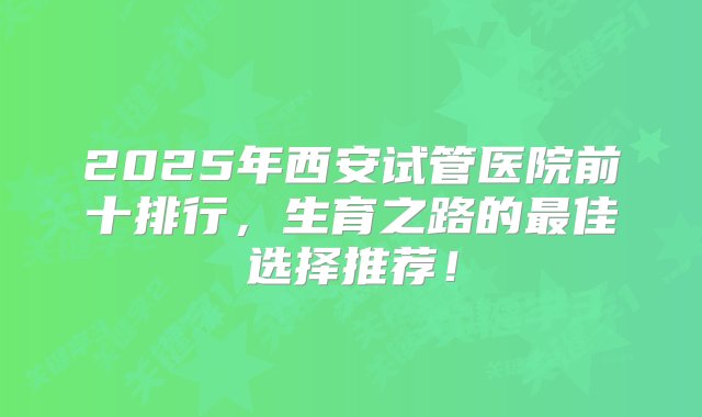 2025年西安试管医院前十排行，生育之路的最佳选择推荐！