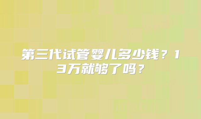 第三代试管婴儿多少钱？13万就够了吗？