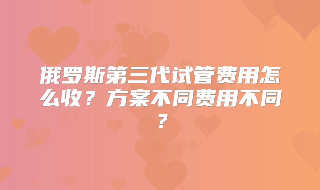 俄罗斯第三代试管费用怎么收？方案不同费用不同？