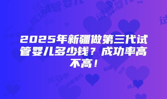 2025年新疆做第三代试管婴儿多少钱？成功率高不高！