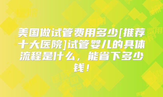 美国做试管费用多少[推荐十大医院]试管婴儿的具体流程是什么，能省下多少钱！