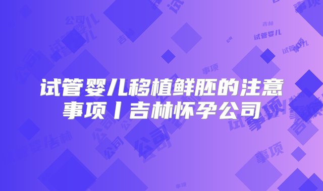 试管婴儿移植鲜胚的注意事项丨吉林怀孕公司