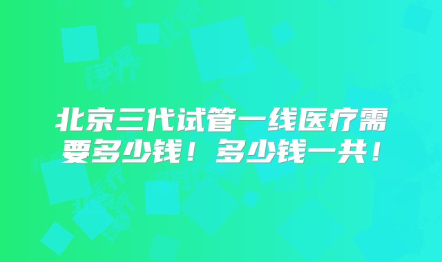 北京三代试管一线医疗需要多少钱！多少钱一共！