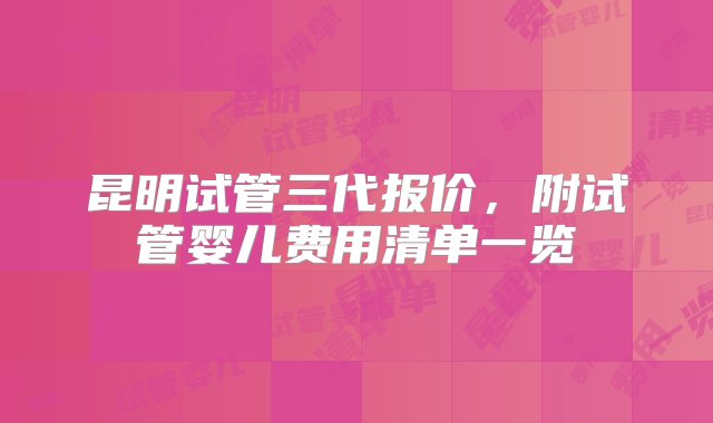 昆明试管三代报价，附试管婴儿费用清单一览