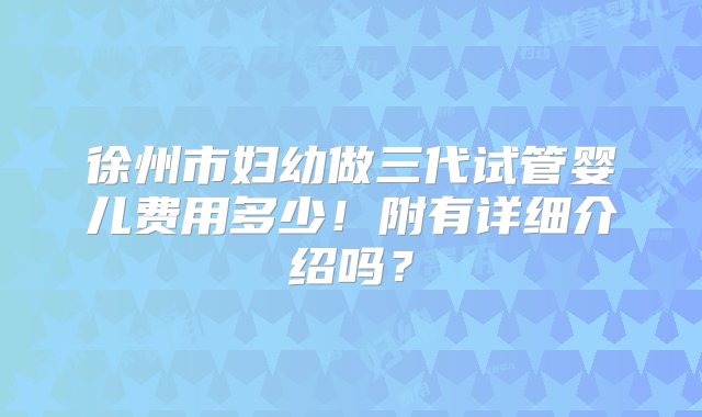 徐州市妇幼做三代试管婴儿费用多少！附有详细介绍吗？