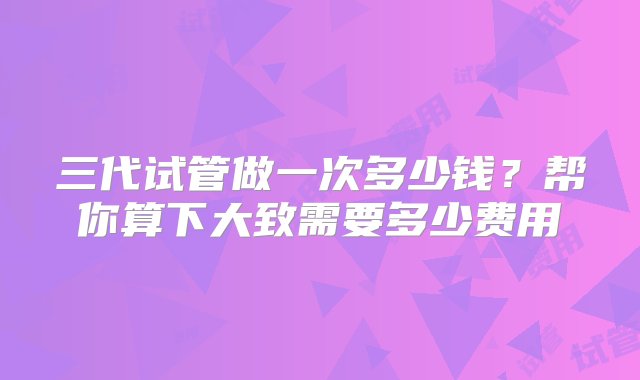 三代试管做一次多少钱？帮你算下大致需要多少费用