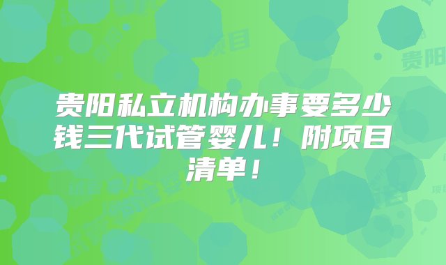 贵阳私立机构办事要多少钱三代试管婴儿！附项目清单！