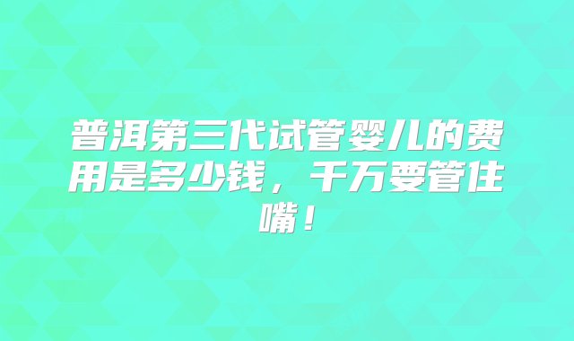 普洱第三代试管婴儿的费用是多少钱，千万要管住嘴！