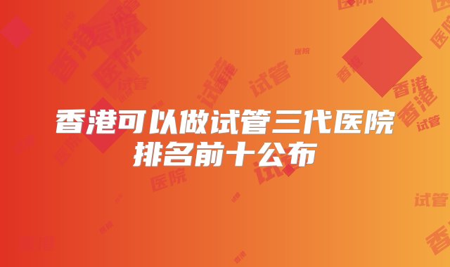 香港可以做试管三代医院排名前十公布