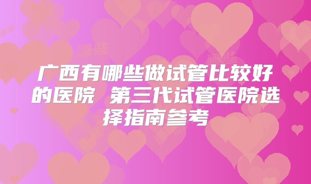 广西有哪些做试管比较好的医院 第三代试管医院选择指南参考