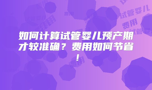 如何计算试管婴儿预产期才较准确？费用如何节省！