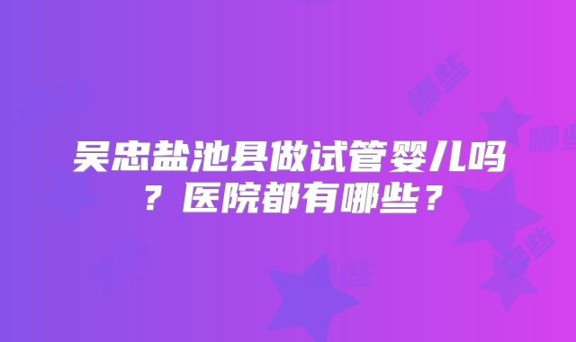 吴忠盐池县做试管婴儿吗？医院都有哪些？