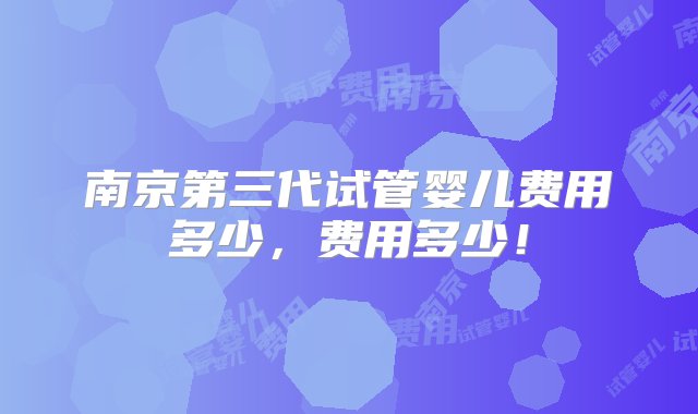 南京第三代试管婴儿费用多少，费用多少！