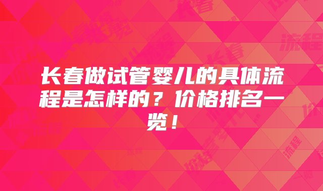 长春做试管婴儿的具体流程是怎样的？价格排名一览！