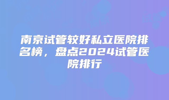 南京试管较好私立医院排名榜，盘点2024试管医院排行