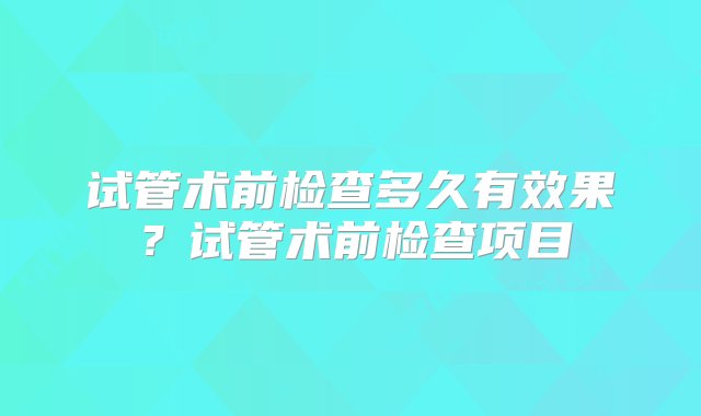 试管术前检查多久有效果？试管术前检查项目