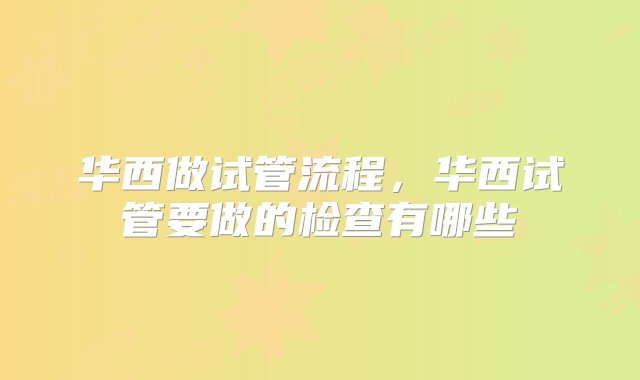 华西做试管流程，华西试管要做的检查有哪些