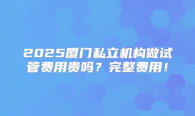 2025厦门私立机构做试管费用贵吗？完整费用！