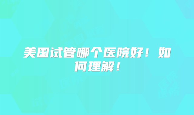 美国试管哪个医院好！如何理解！