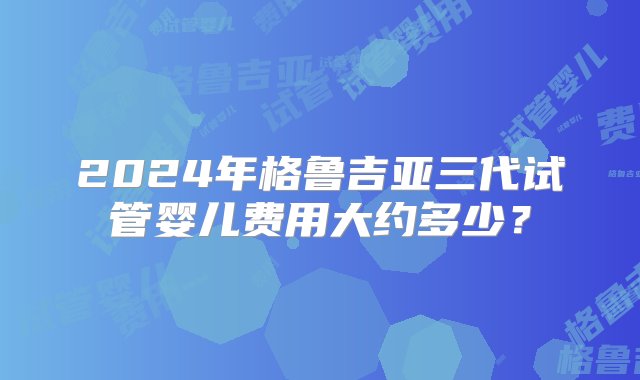 2024年格鲁吉亚三代试管婴儿费用大约多少？