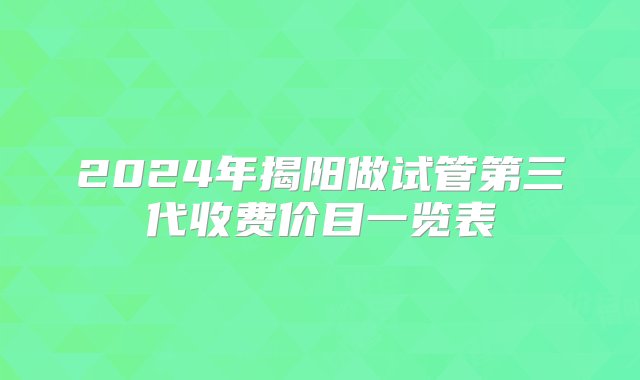 2024年揭阳做试管第三代收费价目一览表