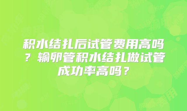 积水结扎后试管费用高吗？输卵管积水结扎做试管成功率高吗？