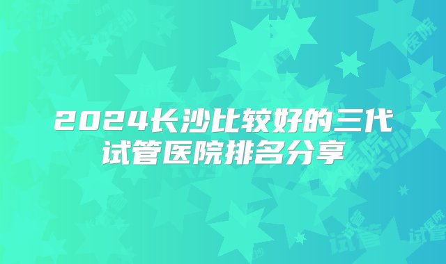 2024长沙比较好的三代试管医院排名分享