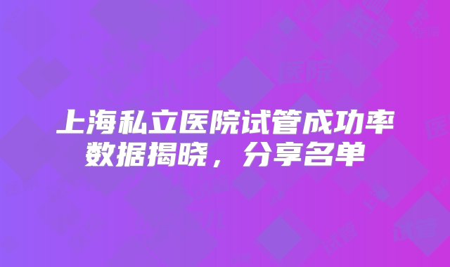 上海私立医院试管成功率数据揭晓，分享名单