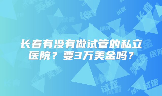 长春有没有做试管的私立医院？要3万美金吗？