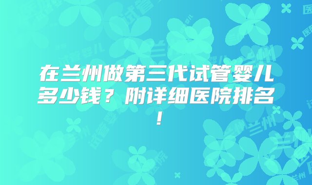 在兰州做第三代试管婴儿多少钱？附详细医院排名！