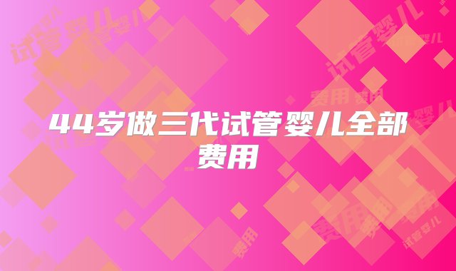 44岁做三代试管婴儿全部费用