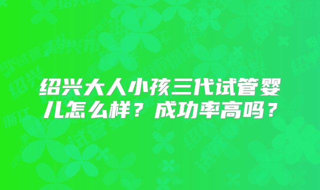 绍兴大人小孩三代试管婴儿怎么样？成功率高吗？