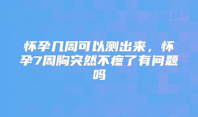 怀孕几周可以测出来，怀孕7周胸突然不疼了有问题吗