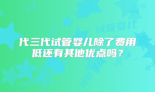 代三代试管婴儿除了费用低还有其他优点吗？