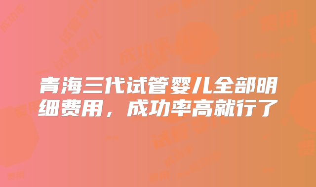 青海三代试管婴儿全部明细费用，成功率高就行了