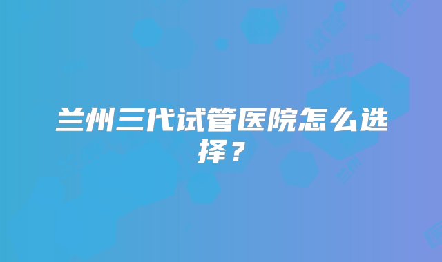 兰州三代试管医院怎么选择？