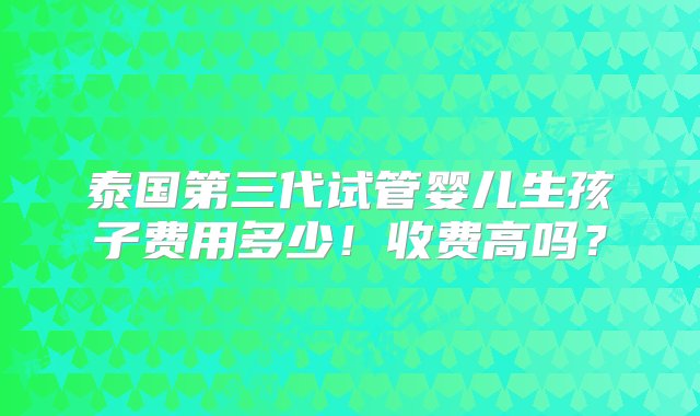 泰国第三代试管婴儿生孩子费用多少！收费高吗？