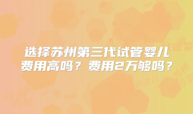 选择苏州第三代试管婴儿费用高吗？费用2万够吗？