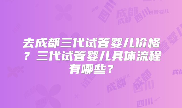 去成都三代试管婴儿价格？三代试管婴儿具体流程有哪些？